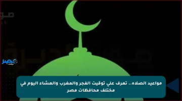 مواعيد الصلاة.. تعرف على توقيت الفجر والمغرب والعشاء اليوم في مختلف محافظات مصر